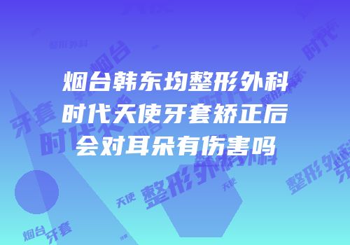 烟台韩东均整形外科时代天使牙套矫正后会对耳朵有伤害吗