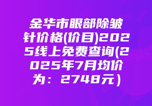 金华市眼部除皱针价格(价目)2025线上免费查询(2025年7月均价为：2748元）