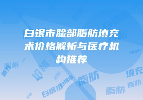 白银市脸部脂肪填充术价格解析与医疗机构推荐