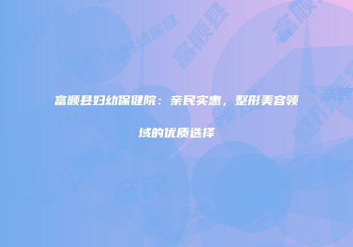 富顺县妇幼保健院：亲民实惠，整形美容领域的优质选择