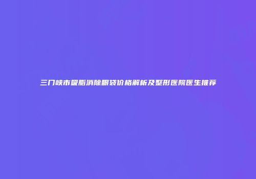 三门峡市吸脂消除眼袋价格解析及整形医院医生推荐