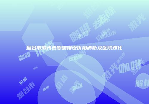 烟台市激光去除咖啡斑价格解析及医院对比