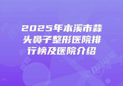 2025年本溪市蒜头鼻子整形医院排行榜及医院介绍