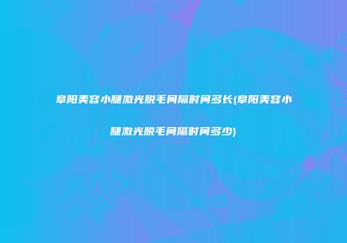 阜阳美容小腿激光脱毛间隔时间多长(阜阳美容小腿激光脱毛间隔时间多少)