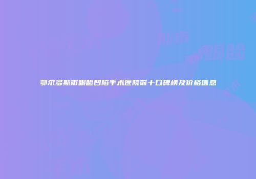 鄂尔多斯市眼睑凹陷手术医院前十口碑榜及价格信息