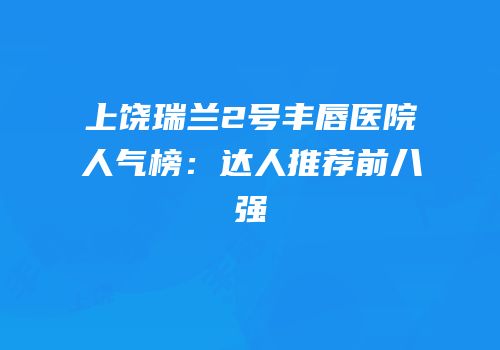 上饶瑞兰2号丰唇医院人气榜：达人推荐前八强