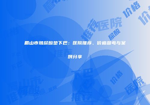 眉山市玻尿酸垫下巴：医院推荐、价格参考与案例分享