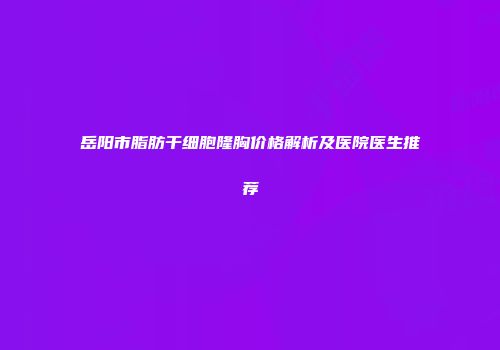 岳阳市脂肪干细胞隆胸价格解析及医院医生推荐