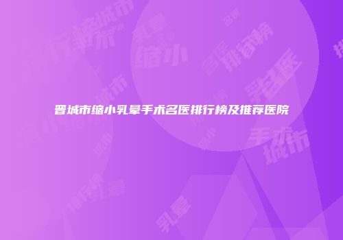 晋城市缩小乳晕手术名医排行榜及推荐医院