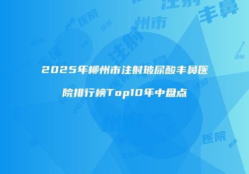 2025年柳州市注射玻尿酸丰鼻医院排行榜Top10年中盘点