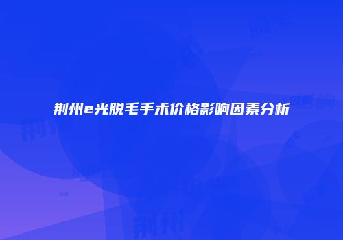 荆州e光脱毛手术价格影响因素分析