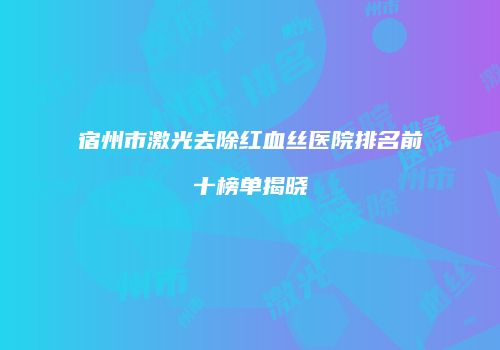 宿州市激光去除红血丝医院排名前十榜单揭晓