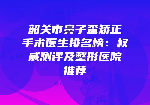 韶关市鼻子歪矫正手术医生排名榜：权威测评及整形医院推荐