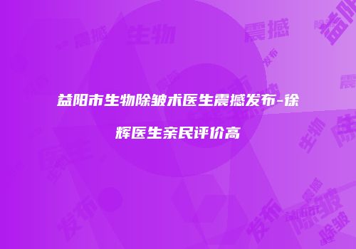 益阳市生物除皱术医生震撼发布-徐辉医生亲民评价高