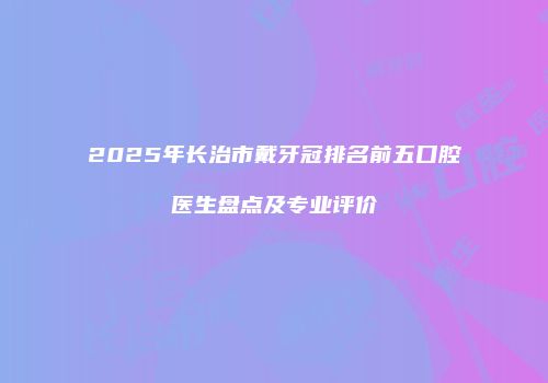 2025年长治市戴牙冠排名前五口腔医生盘点及专业评价