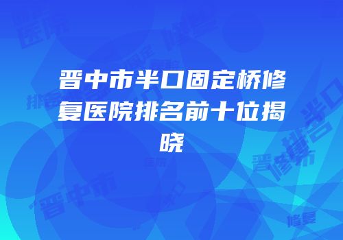 晋中市半口固定桥修复医院排名前十位揭晓