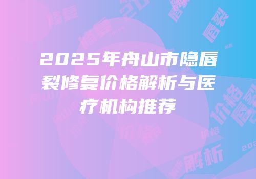 2025年舟山市隐唇裂修复价格解析与医疗机构推荐