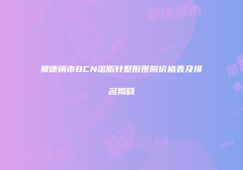 景德镇市BCN溶脂针整形医院价格表及排名揭晓