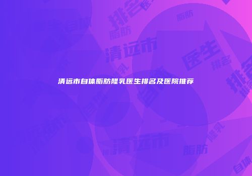清远市自体脂肪隆乳医生排名及医院推荐