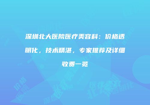 深圳北大医院医疗美容科：价格透明化，技术精湛，专家推荐及详细收费一览