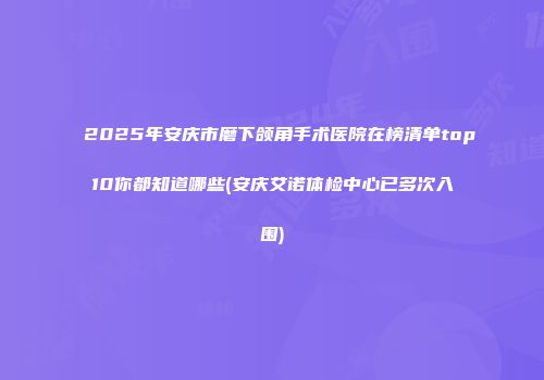 2025年安庆市磨下颌角手术医院在榜清单top10你都知道哪些(安庆艾诺体检中心已多次入围)