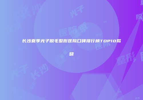 长沙夏季光子脱毛整形医院口碑排行榜TOP10揭晓