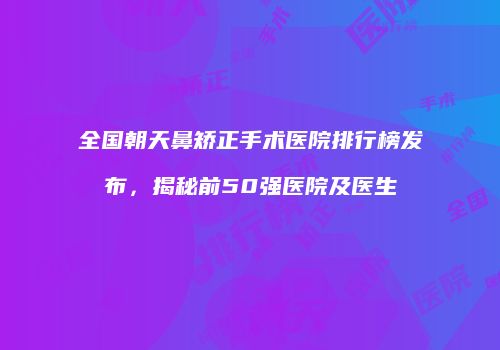 全国朝天鼻矫正手术医院排行榜发布，揭秘前50强医院及医生