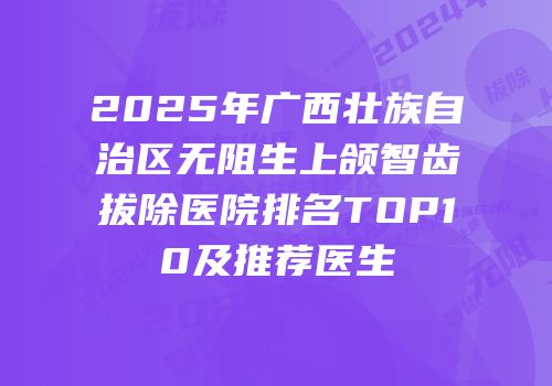 2025年广西壮族自治区无阻生上颌智齿拔除医院排名TOP10及推荐医生