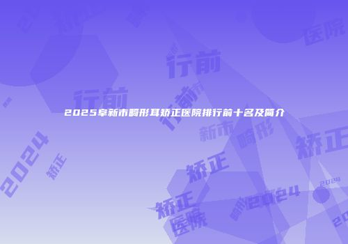 2025阜新市畸形耳矫正医院排行前十名及简介