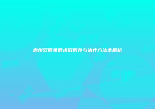 惠州双侧兔唇术后调养与治疗方法全解析