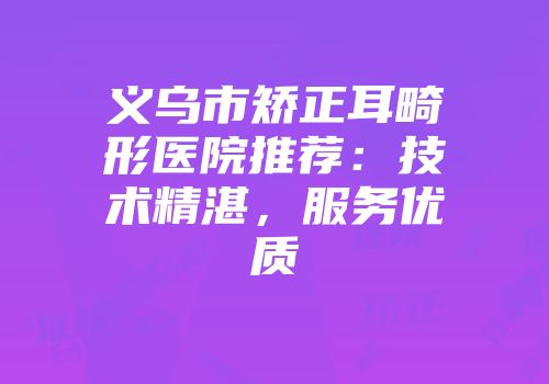 义乌市矫正耳畸形医院推荐：技术精湛，服务优质