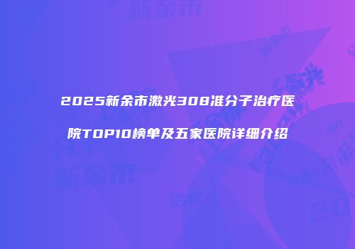 2025新余市激光308准分子治疗医院TOP10榜单及五家医院详细介绍