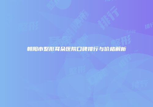 朝阳市整形耳朵医院口碑排行与价格解析