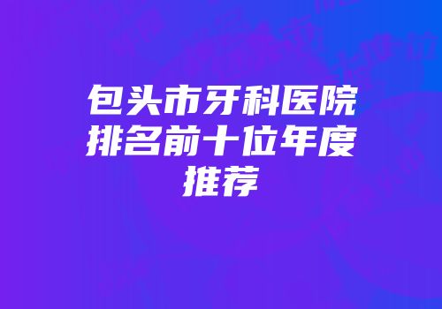 包头市牙科医院排名前十位年度推荐
