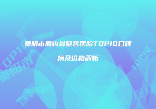 贵阳市鹰钩鼻整容医院TOP10口碑榜及价格解析