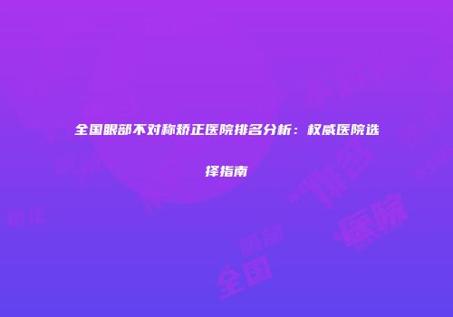 全国眼部不对称矫正医院排名分析：权威医院选择指南