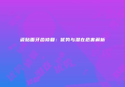 瓷贴面牙齿修复：优势与潜在危害解析