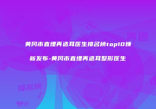 黄冈市直埋再造耳医生排名榜top10焕新发布-黄冈市直埋再造耳整形医生