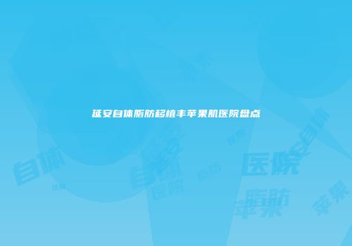 延安自体脂肪移植丰苹果肌医院盘点