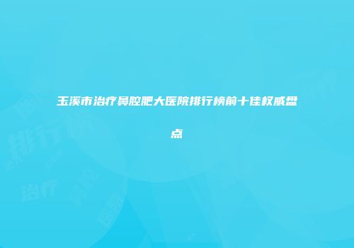 玉溪市治疗鼻腔肥大医院排行榜前十佳权威盘点
