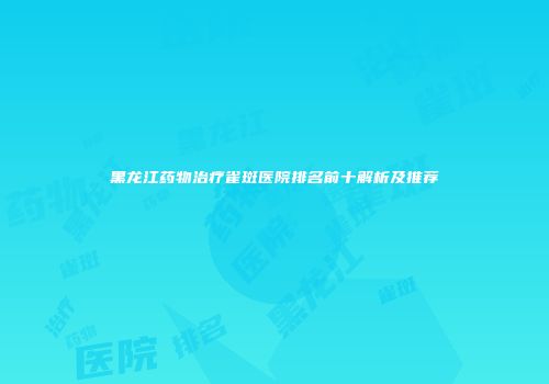 黑龙江药物治疗雀斑医院排名前十解析及推荐