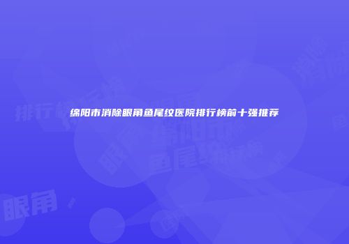 绵阳市消除眼角鱼尾纹医院排行榜前十强推荐