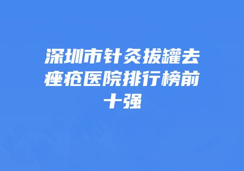 深圳市针灸拔罐去痤疮医院排行榜前十强
