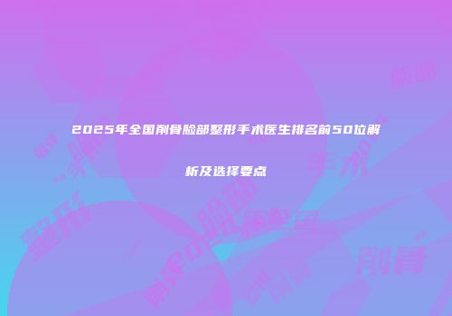 2025年全国削骨脸部整形手术医生排名前50位解析及选择要点