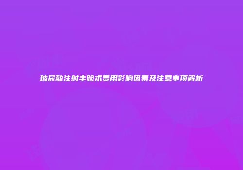 玻尿酸注射丰脸术费用影响因素及注意事项解析