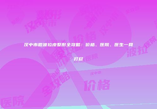 汉中市微波拉皮整形全攻略：价格、医院、医生一网打尽