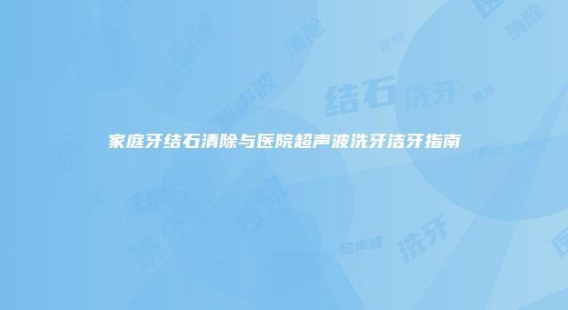 家庭牙结石清除与医院超声波洗牙洁牙指南