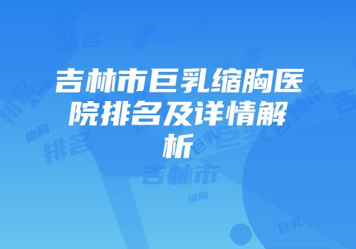 吉林市巨乳缩胸医院排名及详情解析