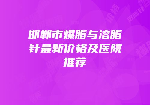 邯郸市爆脂与溶脂针最新价格及医院推荐