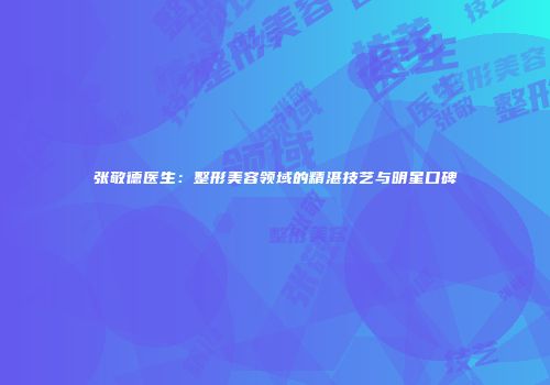 张敬德医生：整形美容领域的精湛技艺与明星口碑